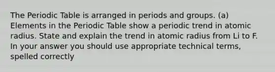 The Periodic Table is arranged in periods and groups. (a) Elements in the Periodic Table show a periodic trend in atomic radius. State and explain the trend in atomic radius from Li to F. In your answer you should use appropriate technical terms, spelled correctly