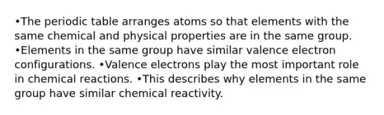 •The periodic table arranges atoms so that elements with the same chemical and physical properties are in the same group. •Elements in the same group have similar valence electron configurations. •Valence electrons play the most important role in chemical reactions. •This describes why elements in the same group have similar chemical reactivity.