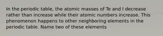 In the periodic table, the atomic masses of Te and I decrease rather than increase while their atomic numbers increase. This phenomenon happens to other neighboring elements in the periodic table. Name two of these elements