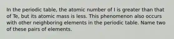 In the periodic table, the atomic number of I is greater than that of Te, but its atomic mass is less. This phenomenon also occurs with other neighboring elements in the periodic table. Name two of these pairs of elements.