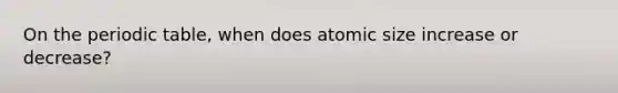 On <a href='https://www.questionai.com/knowledge/kIrBULvFQz-the-periodic-table' class='anchor-knowledge'>the periodic table</a>, when does atomic size increase or decrease?