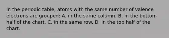 In the periodic table, atoms with the same number of valence electrons are grouped: A. in the same column. B. in the bottom half of the chart. C. in the same row. D. in the top half of the chart.