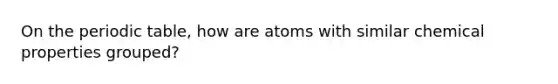 On the periodic table, how are atoms with similar chemical properties grouped?