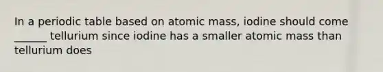 In a periodic table based on atomic mass, iodine should come ______ tellurium since iodine has a smaller atomic mass than tellurium does