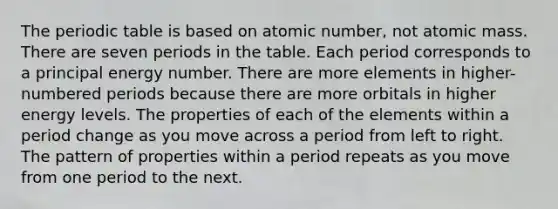 The periodic table is based on atomic number, not atomic mass. There are seven periods in the table. Each period corresponds to a principal energy number. There are more elements in higher-numbered periods because there are more orbitals in higher energy levels. The properties of each of the elements within a period change as you move across a period from left to right. The pattern of properties within a period repeats as you move from one period to the next.