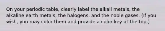 On your periodic table, clearly label the alkali metals, the alkaline earth metals, the halogens, and the noble gases. (If you wish, you may color them and provide a color key at the top.)