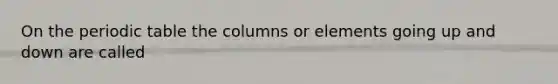 On the periodic table the columns or elements going up and down are called