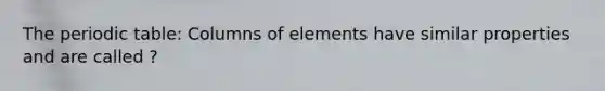 The periodic table: Columns of elements have similar properties and are called ?