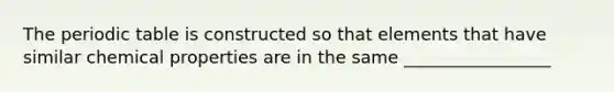 The periodic table is constructed so that elements that have similar chemical properties are in the same _________________