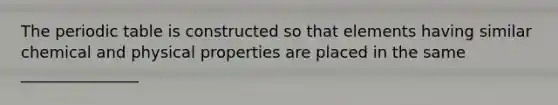 <a href='https://www.questionai.com/knowledge/kIrBULvFQz-the-periodic-table' class='anchor-knowledge'>the periodic table</a> is constructed so that elements having similar chemical and physical properties are placed in the same _______________