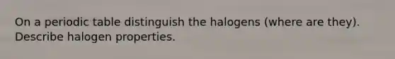 On a periodic table distinguish the halogens (where are they). Describe halogen properties.