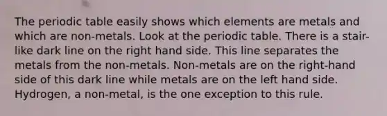 The periodic table easily shows which elements are metals and which are non-metals. Look at the periodic table. There is a stair-like dark line on the right hand side. This line separates the metals from the non-metals. Non-metals are on the right-hand side of this dark line while metals are on the left hand side. Hydrogen, a non-metal, is the one exception to this rule.