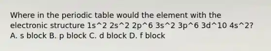 Where in the periodic table would the element with the electronic structure 1s^2 2s^2 2p^6 3s^2 3p^6 3d^10 4s^2? A. s block B. p block C. d block D. f block