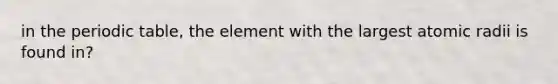 in the periodic table, the element with the largest atomic radii is found in?