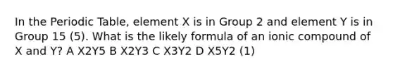 In the Periodic Table, element X is in Group 2 and element Y is in Group 15 (5). What is the likely formula of an ionic compound of X and Y? A X2Y5 B X2Y3 C X3Y2 D X5Y2 (1)