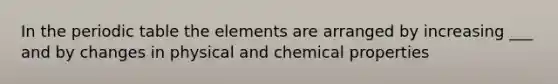 In the periodic table the elements are arranged by increasing ___ and by changes in physical and chemical properties