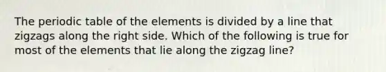 The periodic table of the elements is divided by a line that zigzags along the right side. Which of the following is true for most of the elements that lie along the zigzag line?