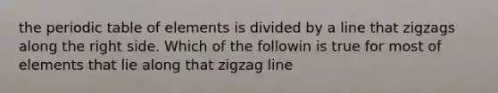 the periodic table of elements is divided by a line that zigzags along the right side. Which of the followin is true for most of elements that lie along that zigzag line