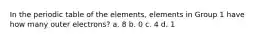 In the periodic table of the elements, elements in Group 1 have how many outer electrons? a. 8 b. 0 c. 4 d. 1