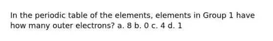 In the periodic table of the elements, elements in Group 1 have how many outer electrons? a. 8 b. 0 c. 4 d. 1