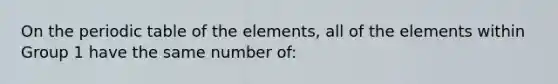 On the periodic table of the elements, all of the elements within Group 1 have the same number of: