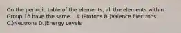 On the periodic table of the elements, all the elements within Group 16 have the same... A.)Protons B.)Valence Electrons C.)Neutrons D.)Energy Levels