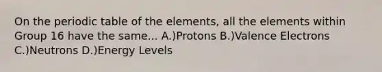 On <a href='https://www.questionai.com/knowledge/kIrBULvFQz-the-periodic-table' class='anchor-knowledge'>the periodic table</a> of the elements, all the elements within Group 16 have the same... A.)Protons B.)<a href='https://www.questionai.com/knowledge/knWZpHTJT4-valence-electrons' class='anchor-knowledge'>valence electrons</a> C.)Neutrons D.)Energy Levels