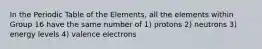 In the Periodic Table of the Elements, all the elements within Group 16 have the same number of 1) protons 2) neutrons 3) energy levels 4) valence electrons