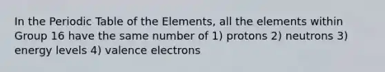 In the Periodic Table of the Elements, all the elements within Group 16 have the same number of 1) protons 2) neutrons 3) energy levels 4) valence electrons