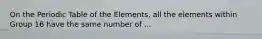 On the Periodic Table of the Elements, all the elements within Group 16 have the same number of ...