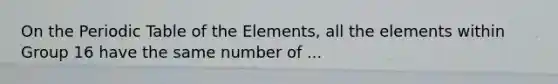 On the Periodic Table of the Elements, all the elements within Group 16 have the same number of ...