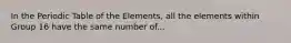 In the Periodic Table of the Elements, all the elements within Group 16 have the same number of...