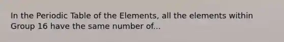 In the Periodic Table of the Elements, all the elements within Group 16 have the same number of...