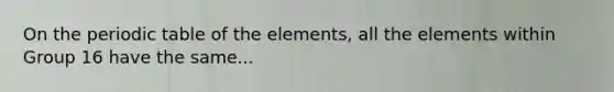 On the periodic table of the elements, all the elements within Group 16 have the same...