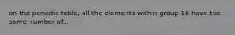 on the periodic table, all the elements within group 16 have the same number of...