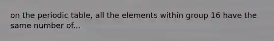 on the periodic table, all the elements within group 16 have the same number of...