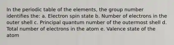 In the periodic table of the elements, the group number identifies the: a. Electron spin state b. Number of electrons in the outer shell c. Principal quantum number of the outermost shell d. Total number of electrons in the atom e. Valence state of the atom