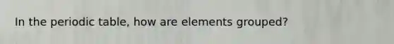 In the periodic table, how are elements grouped?