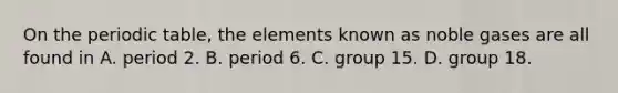 On the periodic table, the elements known as noble gases are all found in A. period 2. B. period 6. C. group 15. D. group 18.