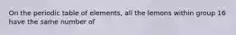 On the periodic table of elements, all the lemons within group 16 have the same number of