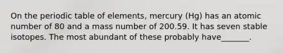 On the periodic table of elements, mercury (Hg) has an atomic number of 80 and a mass number of 200.59. It has seven stable isotopes. The most abundant of these probably have_______.