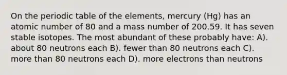 On the periodic table of the elements, mercury (Hg) has an atomic number of 80 and a mass number of 200.59. It has seven stable isotopes. The most abundant of these probably have: A). about 80 neutrons each B). fewer than 80 neutrons each C). more than 80 neutrons each D). more electrons than neutrons