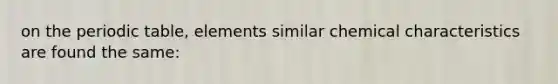 on the periodic table, elements similar chemical characteristics are found the same: