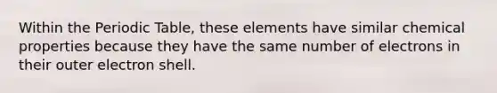 Within the Periodic Table, these elements have similar chemical properties because they have the same number of electrons in their outer electron shell.