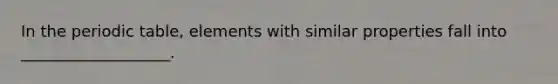 In the periodic table, elements with similar properties fall into ___________________.