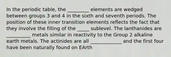 In the periodic table, the _________ elements are wedged between groups 3 and 4 in the sixth and seventh periods. The position of these inner transition elements reflects the fact that they involve the filling of the _____ sublevel. The lanthanides are __________ metals similar in reactivity to the Group 2 alkaline earth metals. The actinides are all _____________ and the first four have been naturally found on EArth