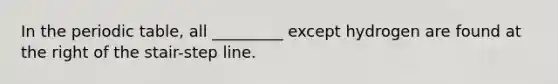 In <a href='https://www.questionai.com/knowledge/kIrBULvFQz-the-periodic-table' class='anchor-knowledge'>the periodic table</a>, all _________ except hydrogen are found at the right of the stair-step line.