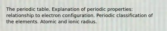 The periodic table. Explanation of periodic properties: relationship to electron configuration. Periodic classification of the elements. Atomic and ionic radius.