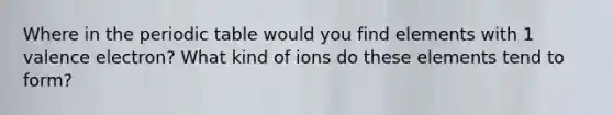 Where in the periodic table would you find elements with 1 valence electron? What kind of ions do these elements tend to form?