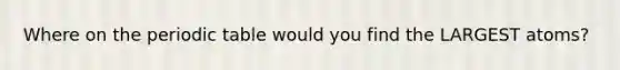 Where on the periodic table would you find the LARGEST atoms?